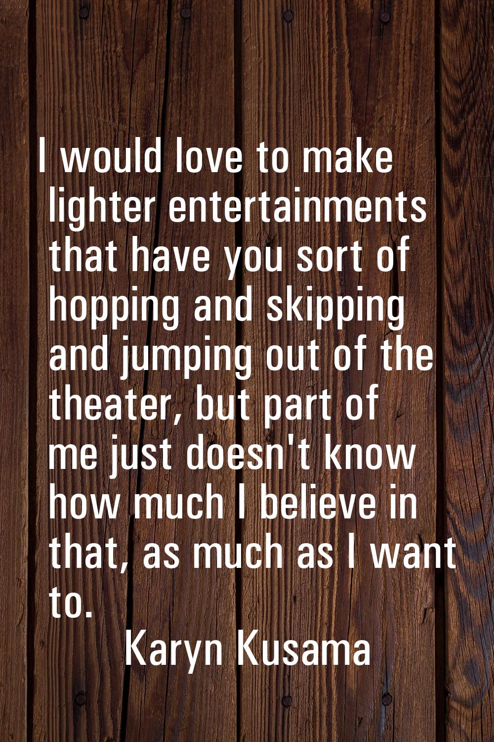 I would love to make lighter entertainments that have you sort of hopping and skipping and jumping 