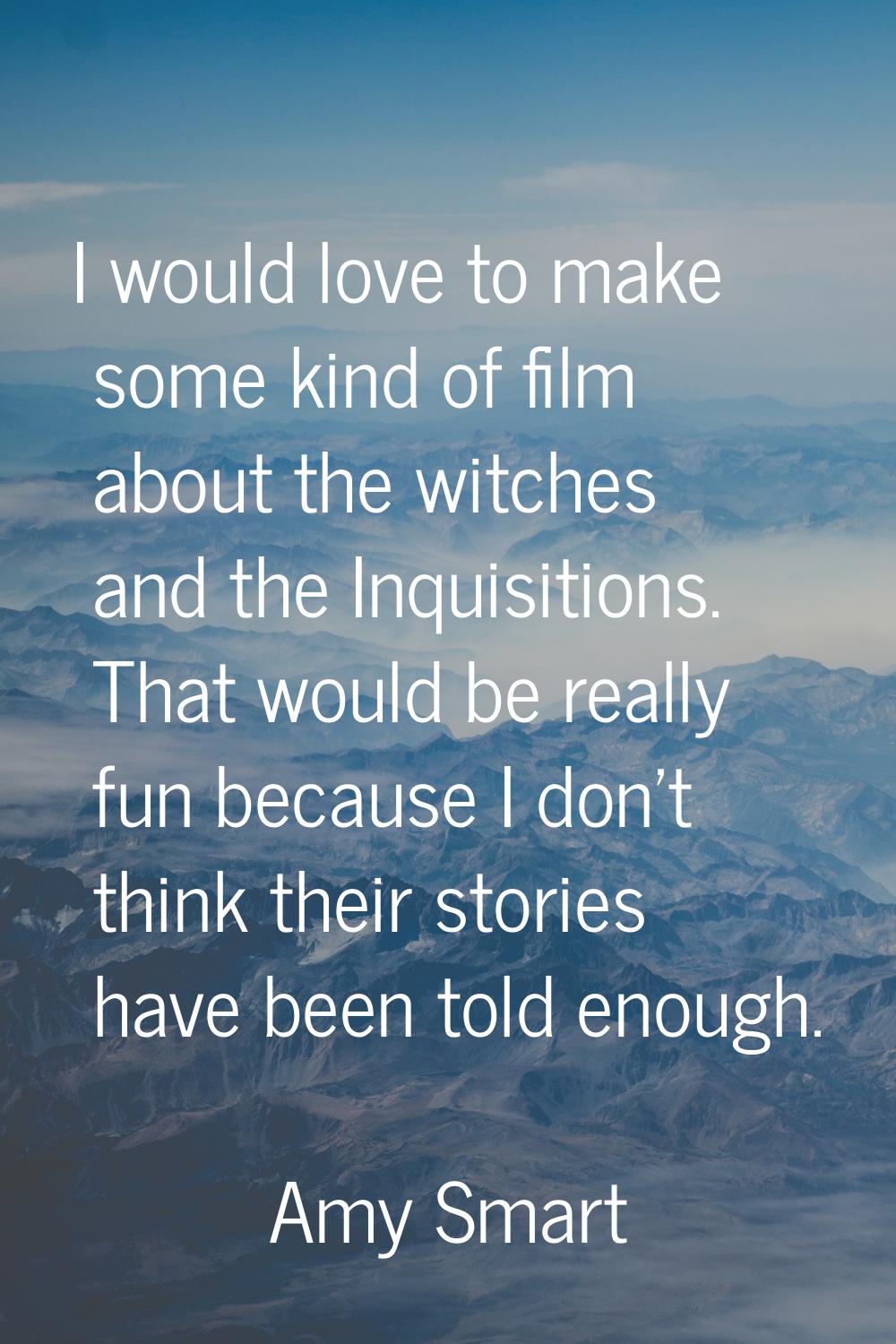 I would love to make some kind of film about the witches and the Inquisitions. That would be really