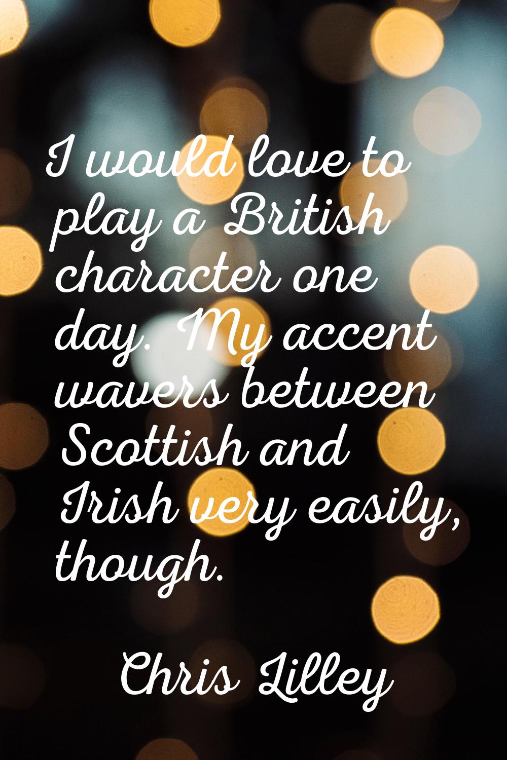 I would love to play a British character one day. My accent wavers between Scottish and Irish very 