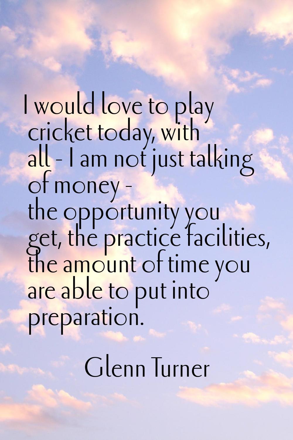 I would love to play cricket today, with all - I am not just talking of money - the opportunity you