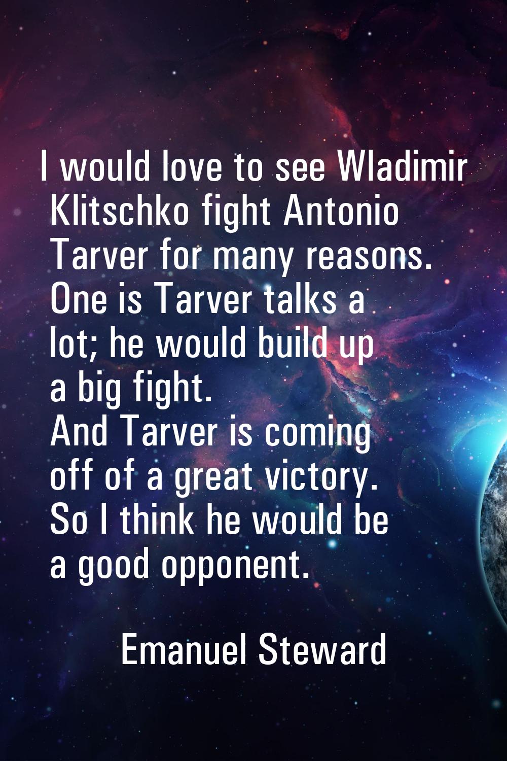 I would love to see Wladimir Klitschko fight Antonio Tarver for many reasons. One is Tarver talks a