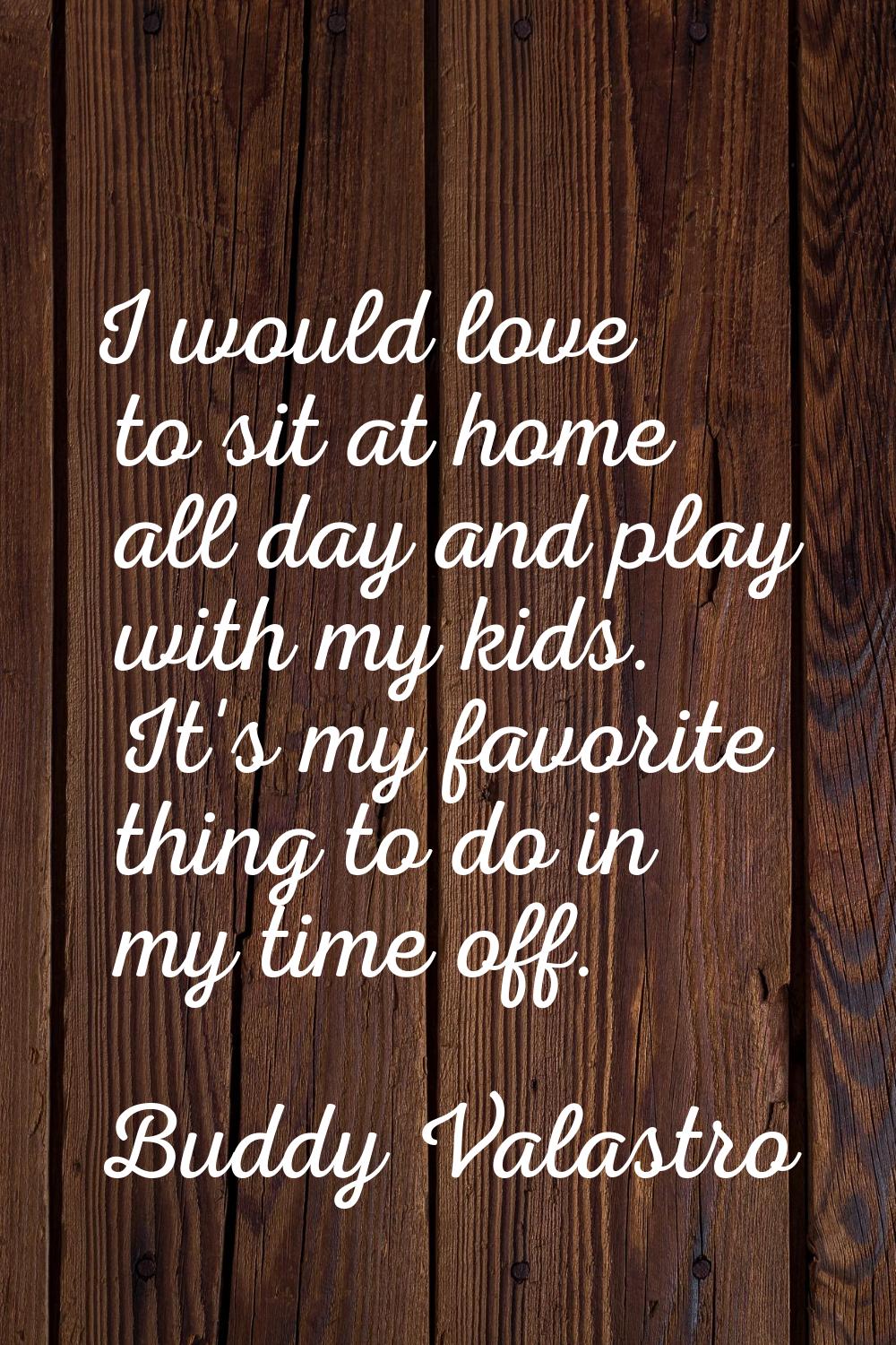 I would love to sit at home all day and play with my kids. It's my favorite thing to do in my time 