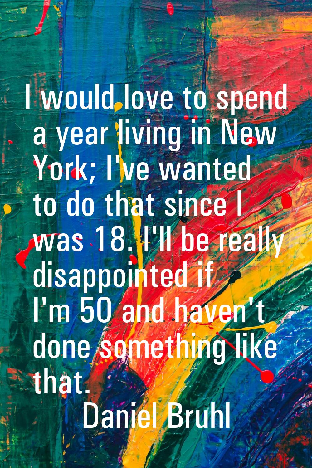I would love to spend a year living in New York; I've wanted to do that since I was 18. I'll be rea