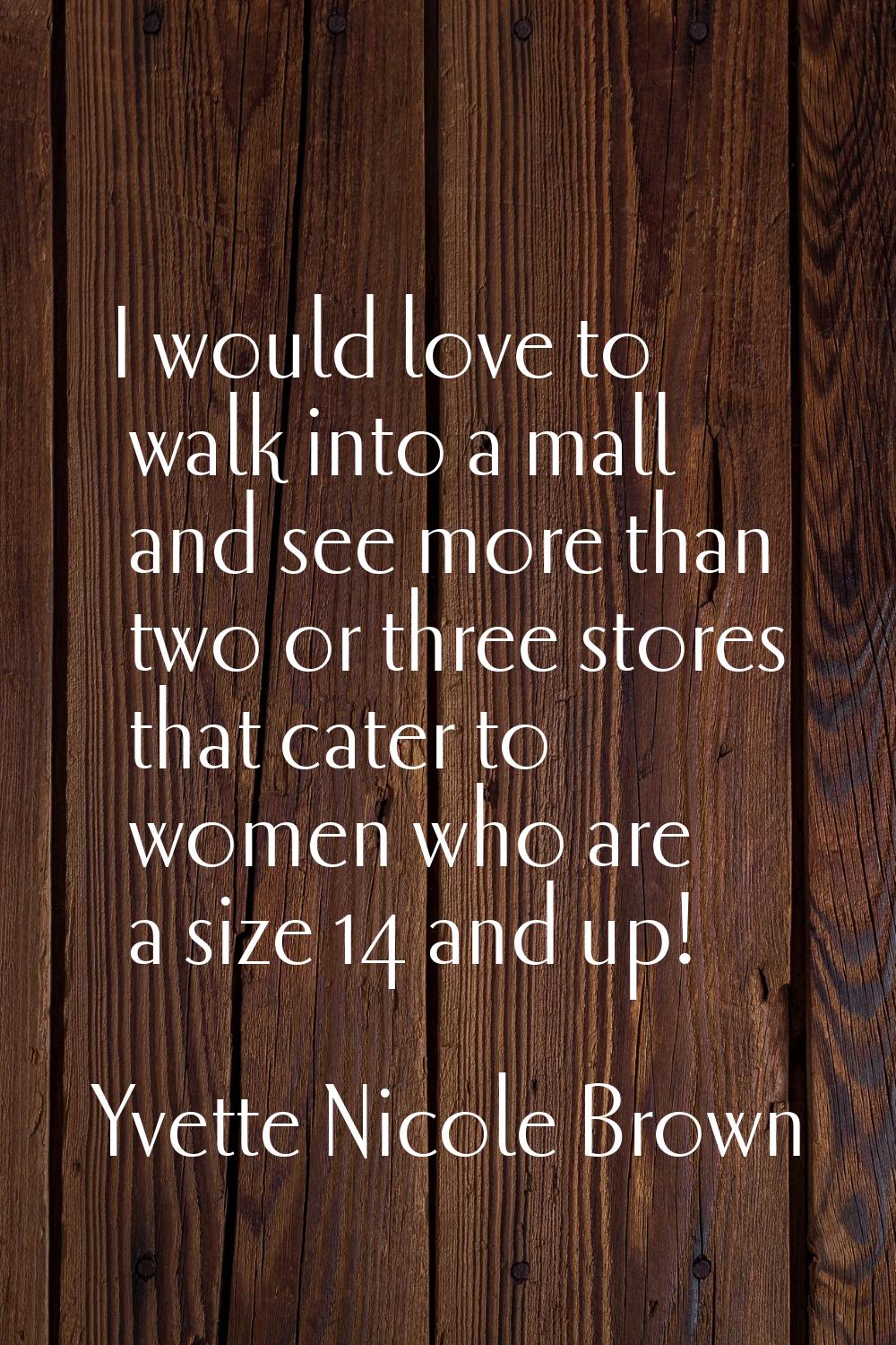I would love to walk into a mall and see more than two or three stores that cater to women who are 