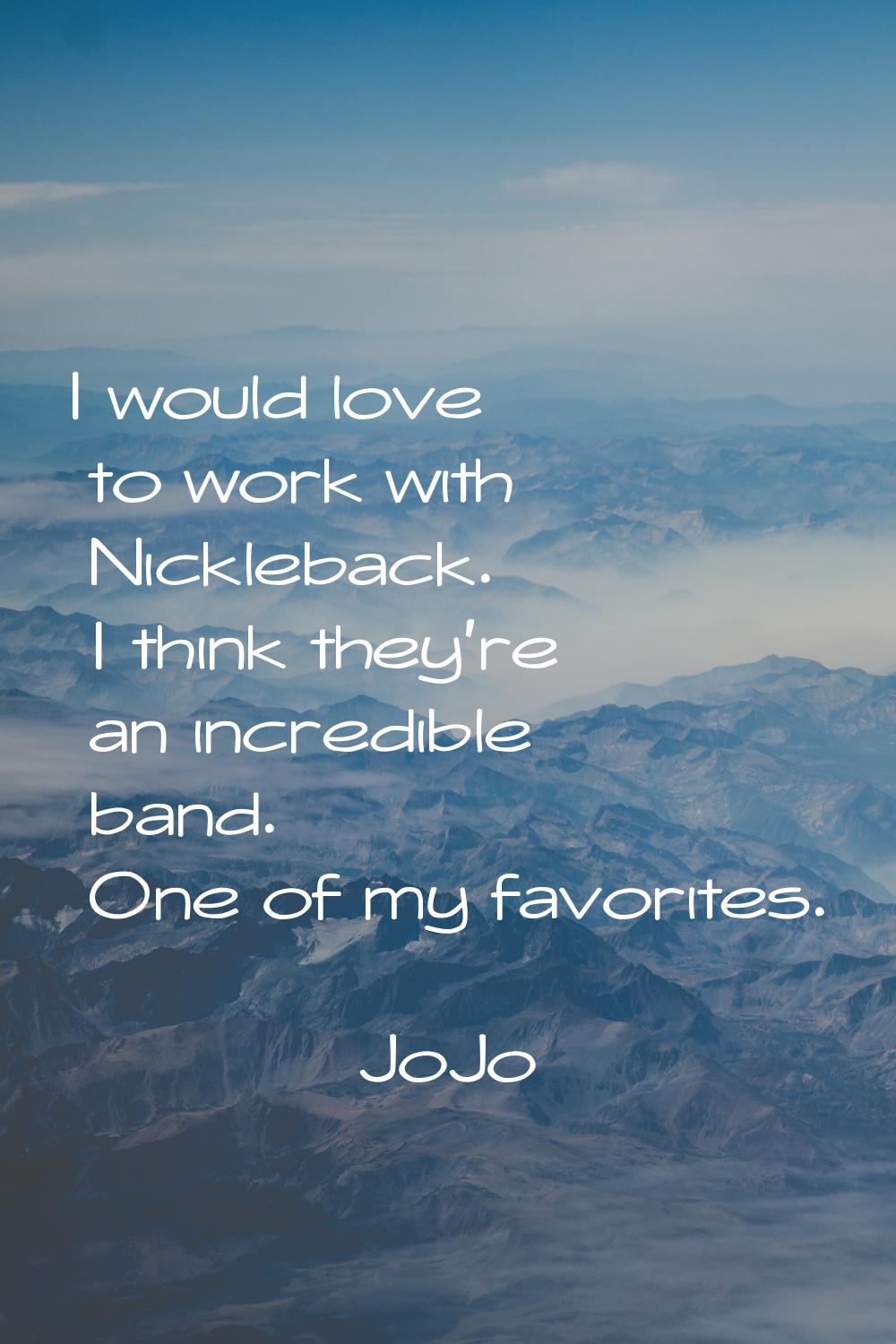 I would love to work with Nickleback. I think they're an incredible band. One of my favorites.