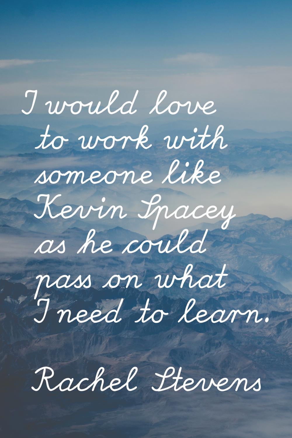 I would love to work with someone like Kevin Spacey as he could pass on what I need to learn.