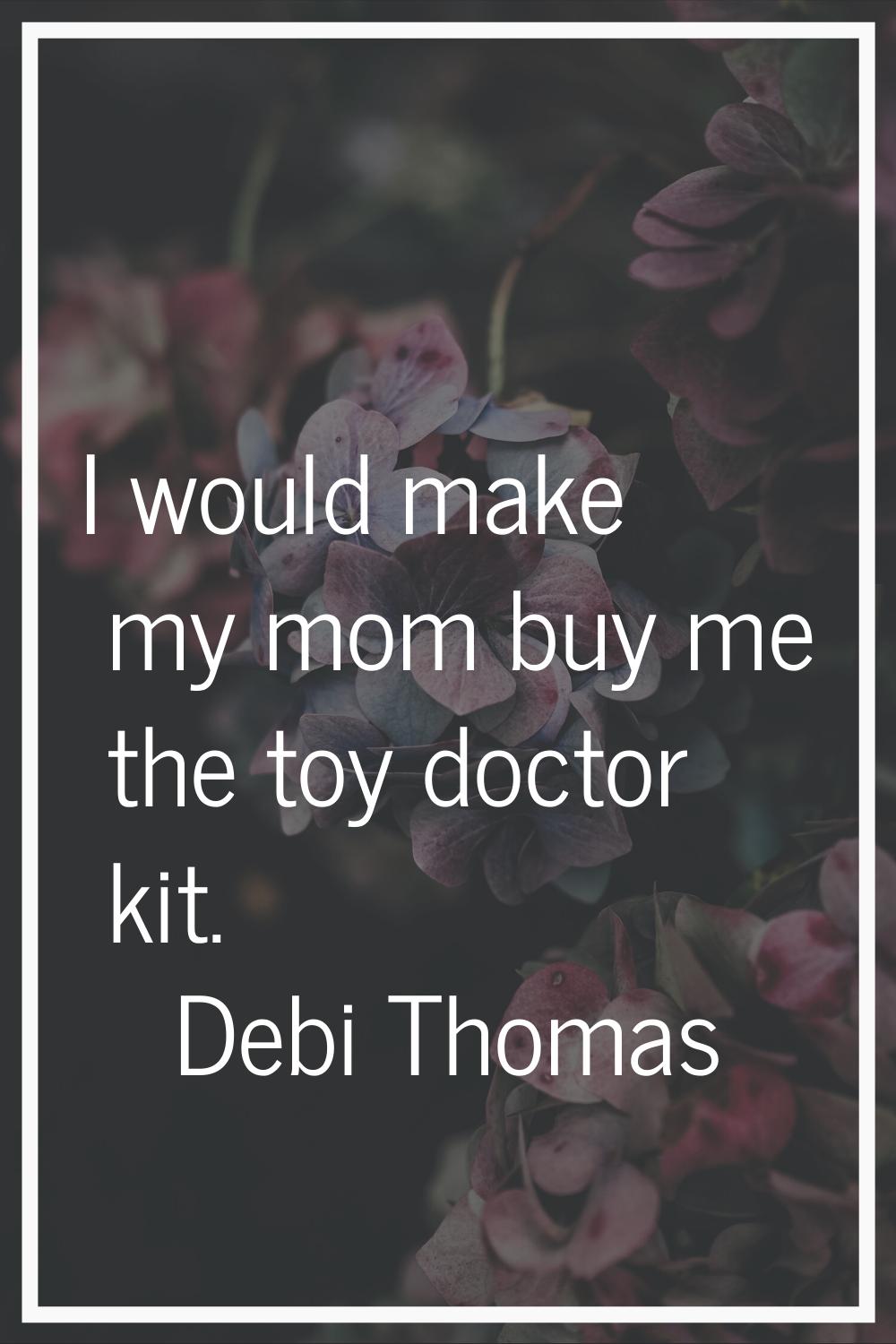 I would make my mom buy me the toy doctor kit.