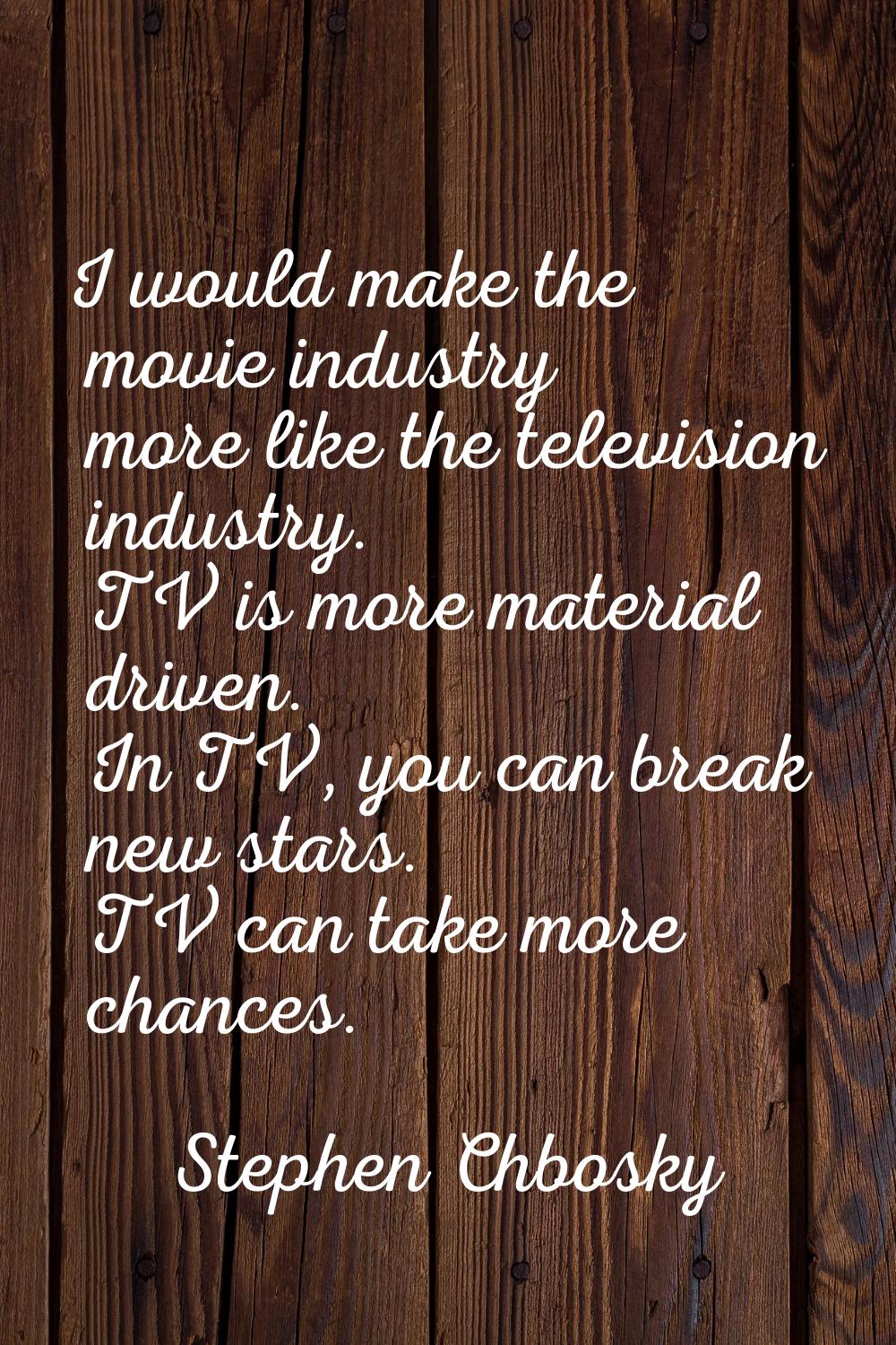 I would make the movie industry more like the television industry. TV is more material driven. In T