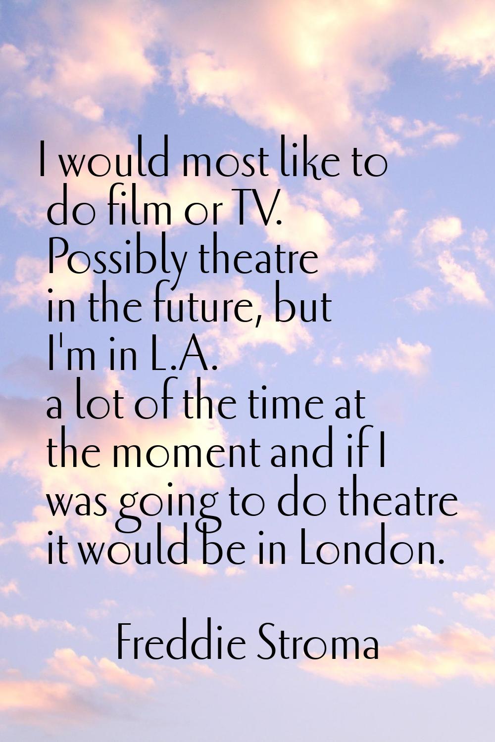 I would most like to do film or TV. Possibly theatre in the future, but I'm in L.A. a lot of the ti