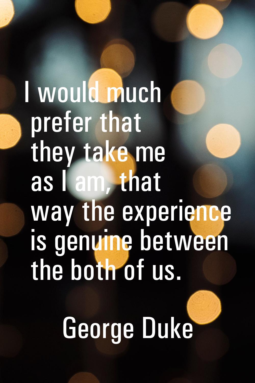 I would much prefer that they take me as I am, that way the experience is genuine between the both 