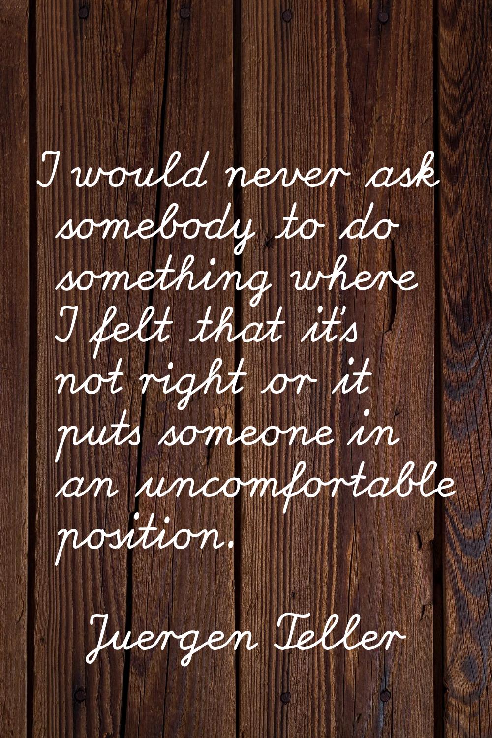 I would never ask somebody to do something where I felt that it's not right or it puts someone in a