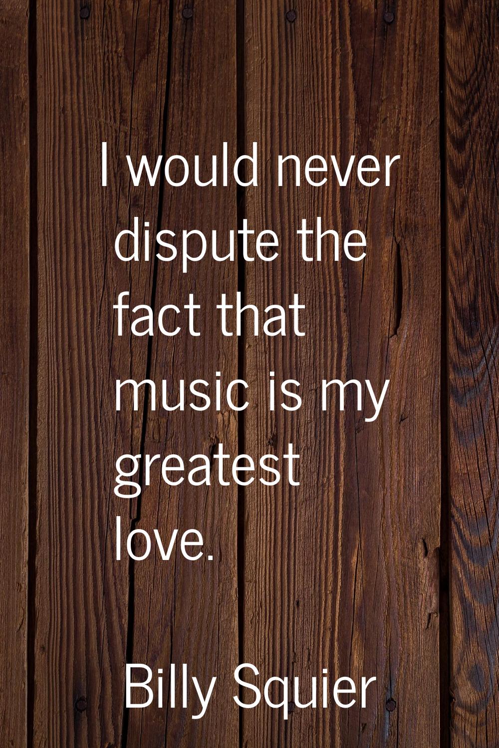 I would never dispute the fact that music is my greatest love.