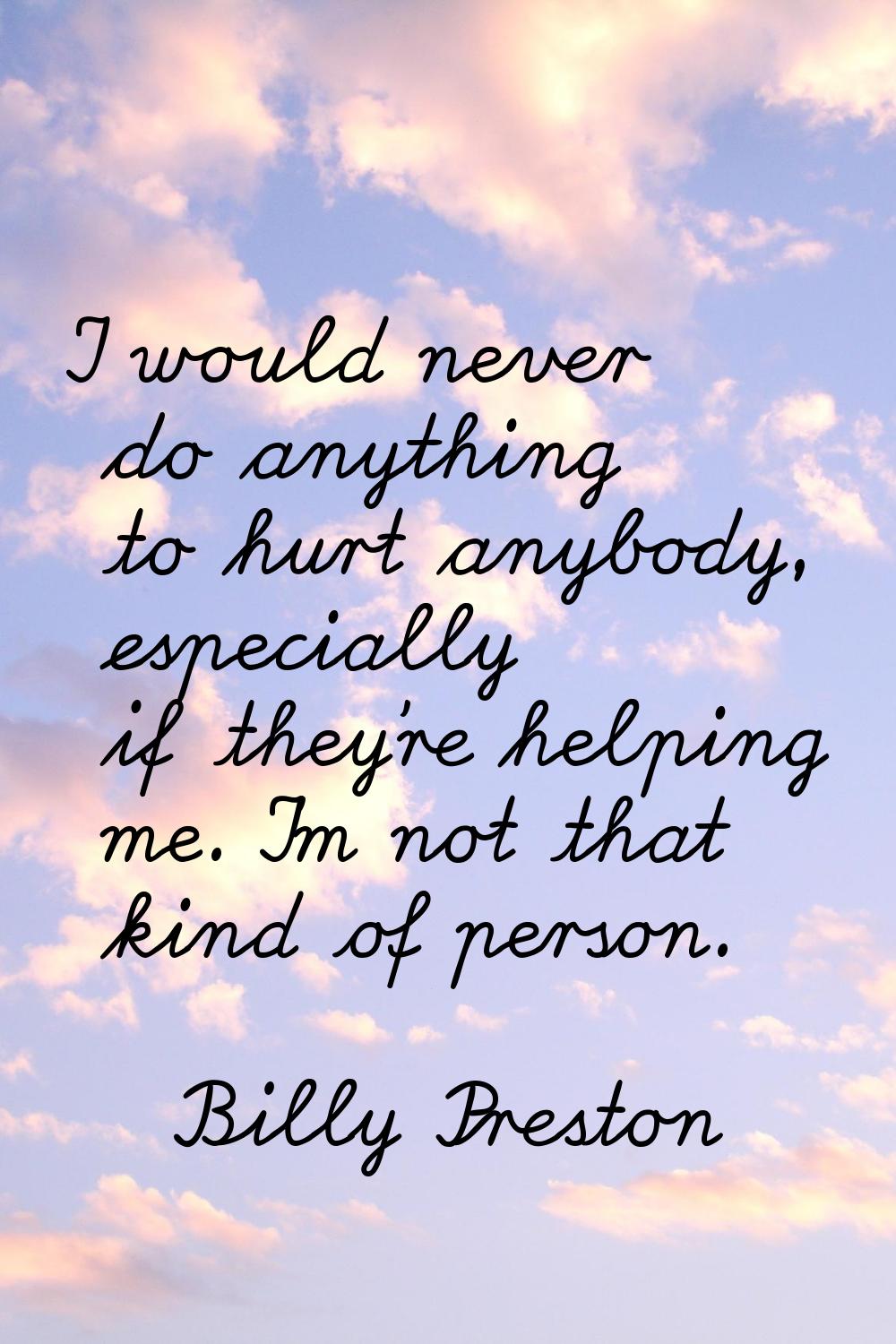 I would never do anything to hurt anybody, especially if they're helping me. I'm not that kind of p