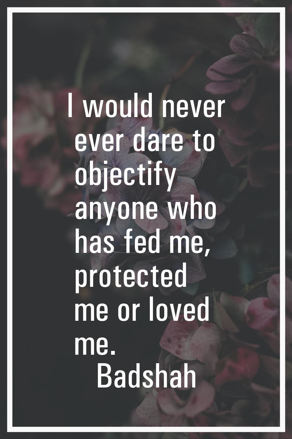 I would never ever dare to objectify anyone who has fed me, protected me or loved me.