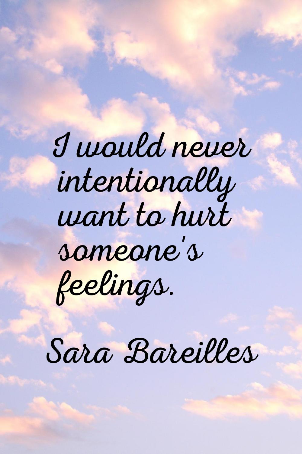 I would never intentionally want to hurt someone's feelings.
