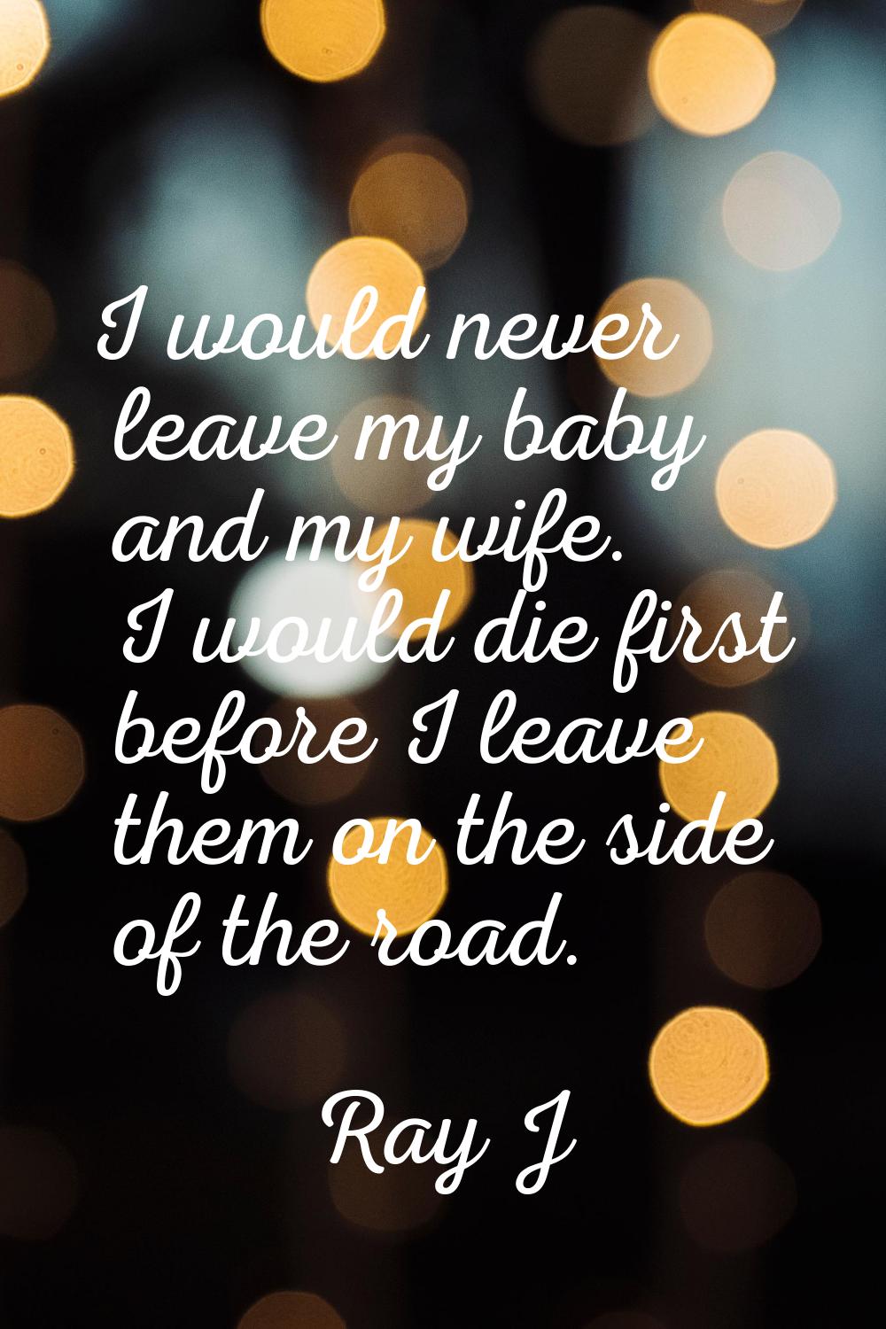 I would never leave my baby and my wife. I would die first before I leave them on the side of the r