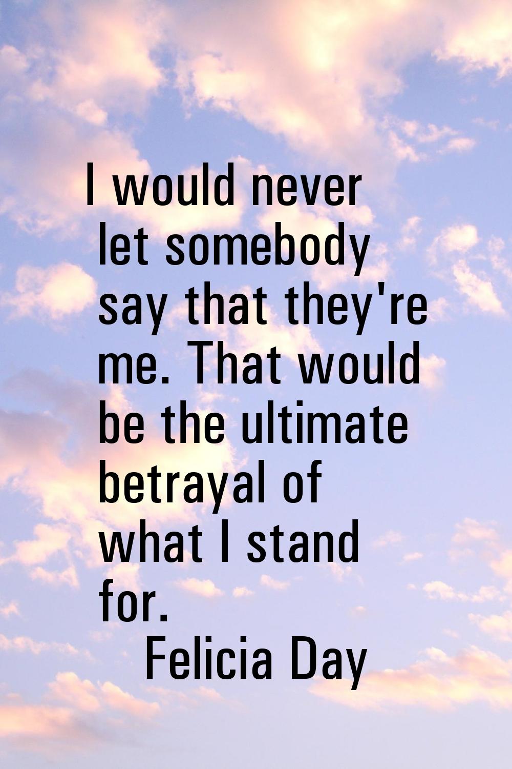 I would never let somebody say that they're me. That would be the ultimate betrayal of what I stand