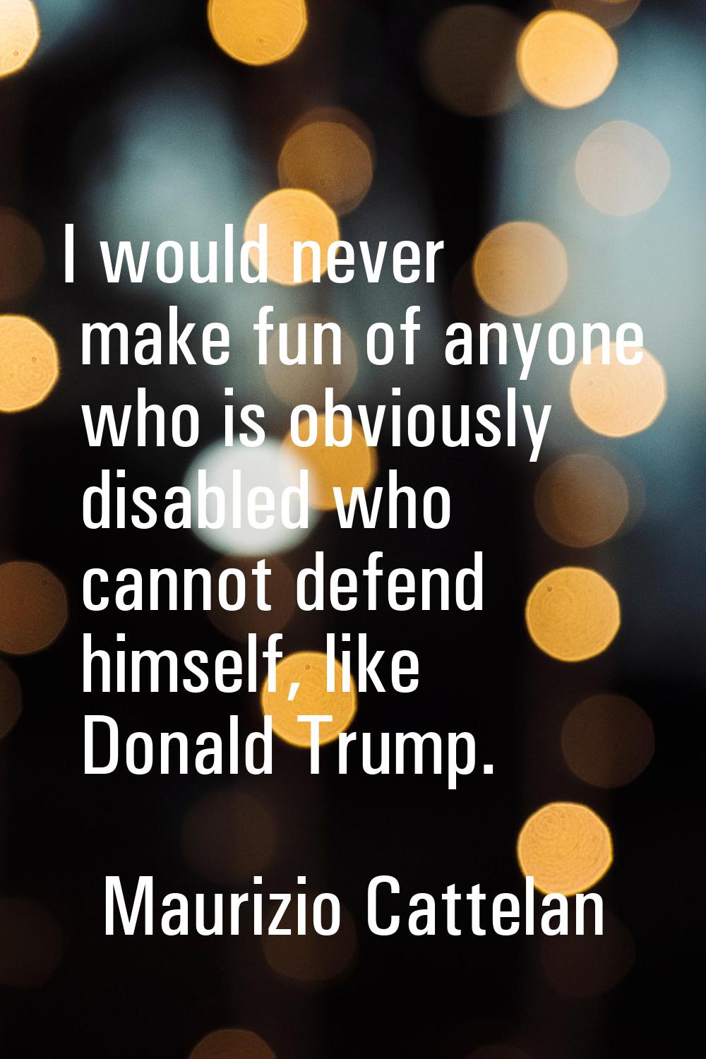 I would never make fun of anyone who is obviously disabled who cannot defend himself, like Donald T