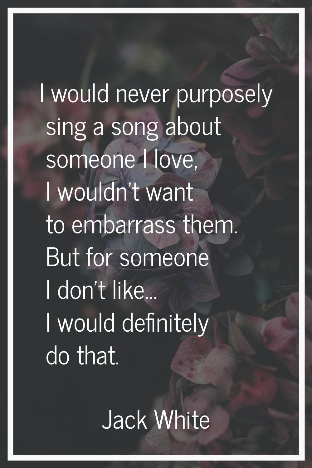 I would never purposely sing a song about someone I love, I wouldn't want to embarrass them. But fo