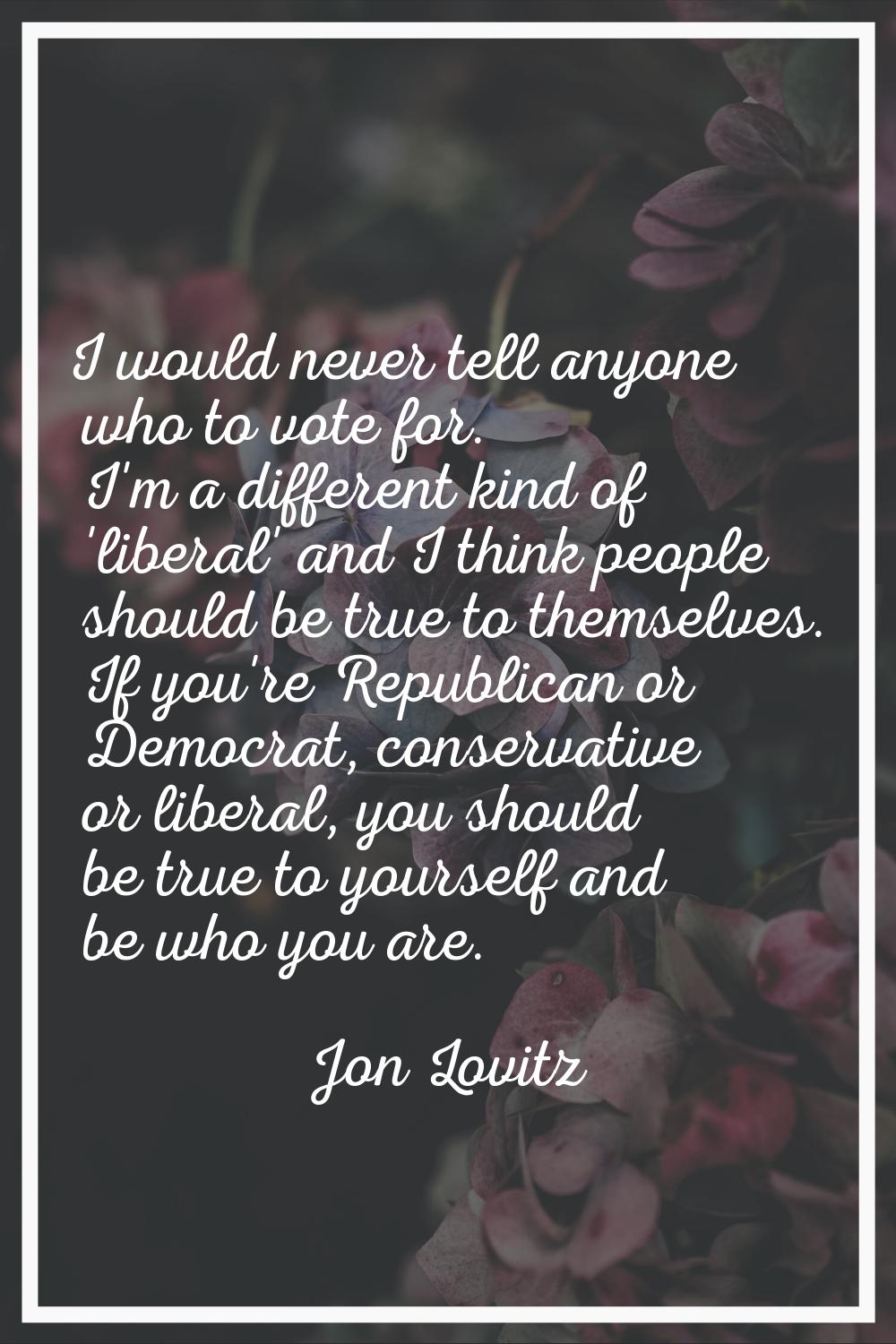 I would never tell anyone who to vote for. I'm a different kind of 'liberal' and I think people sho