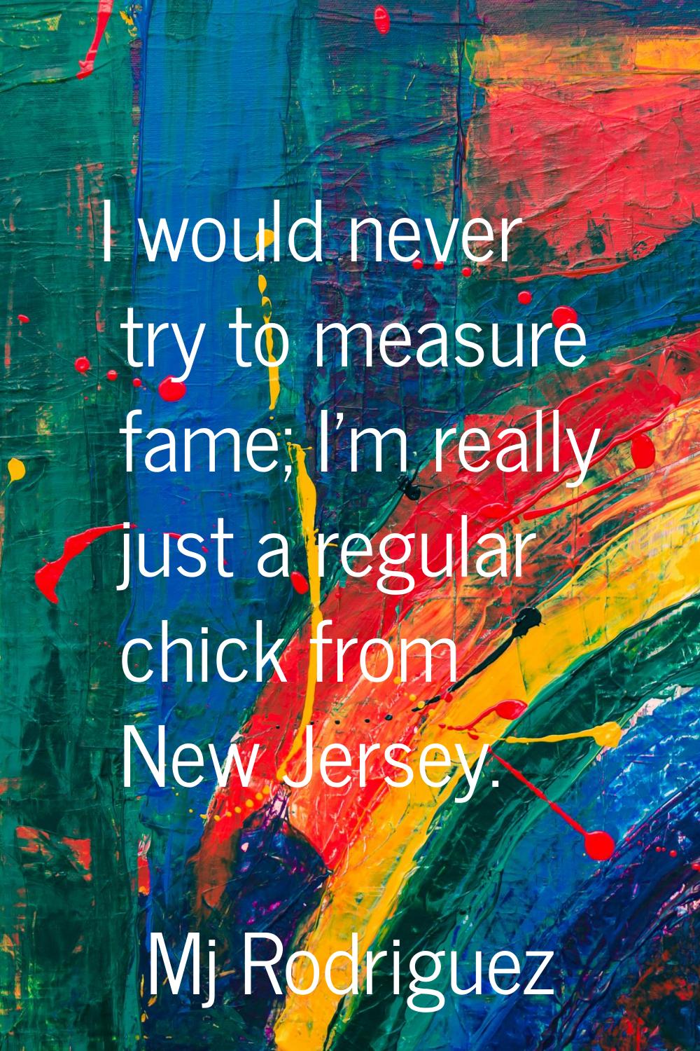 I would never try to measure fame; I'm really just a regular chick from New Jersey.
