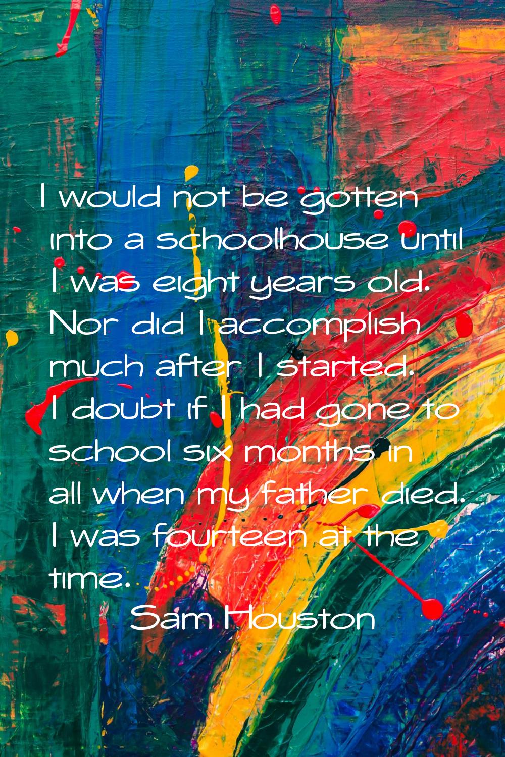 I would not be gotten into a schoolhouse until I was eight years old. Nor did I accomplish much aft