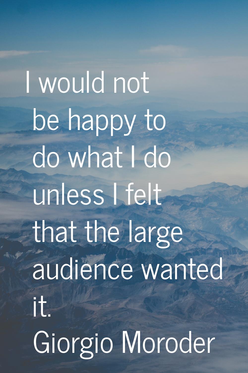 I would not be happy to do what I do unless I felt that the large audience wanted it.