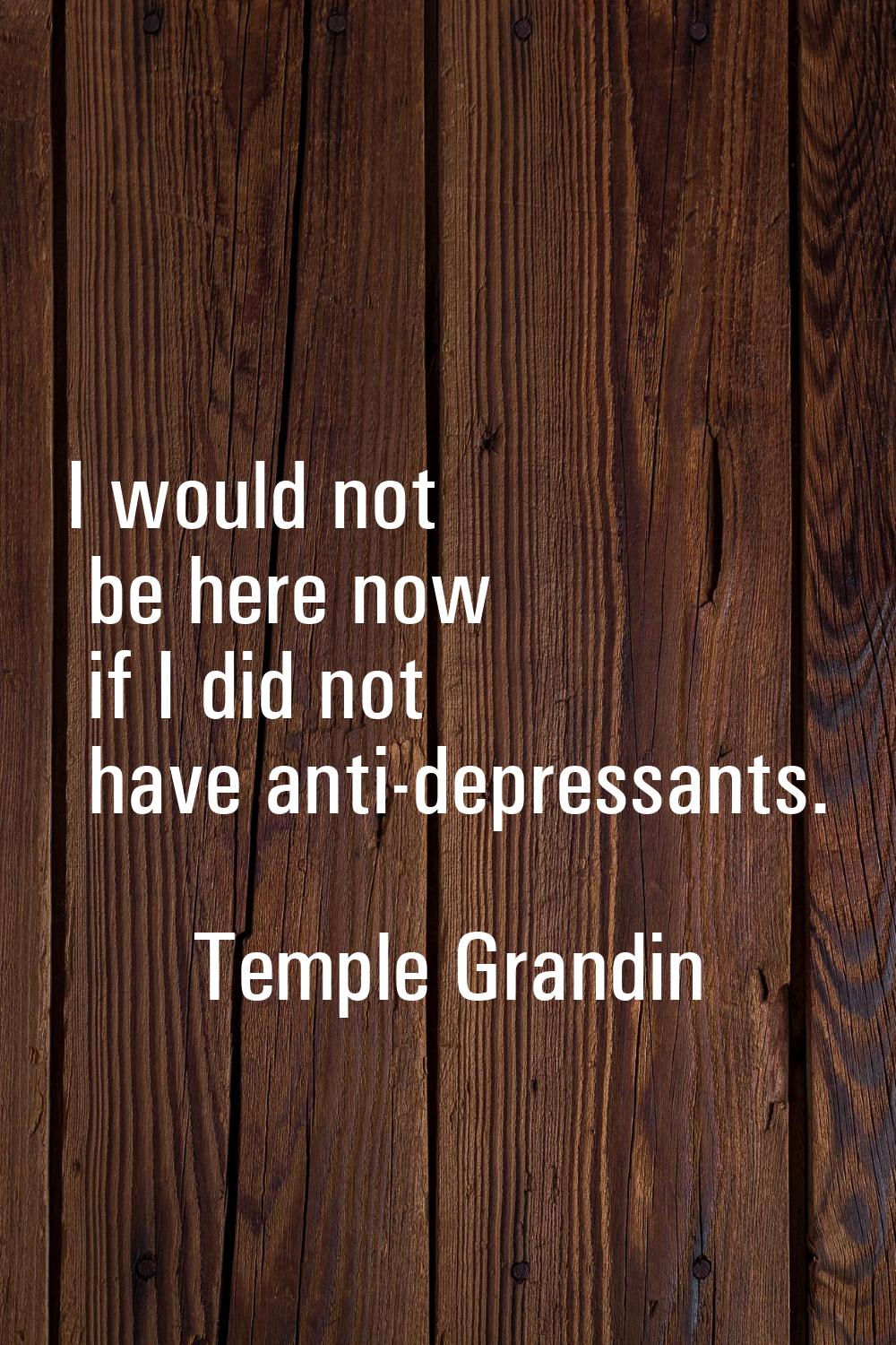 I would not be here now if I did not have anti-depressants.