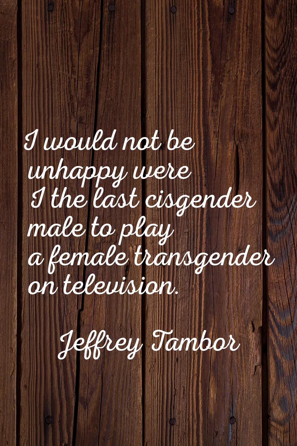 I would not be unhappy were I the last cisgender male to play a female transgender on television.