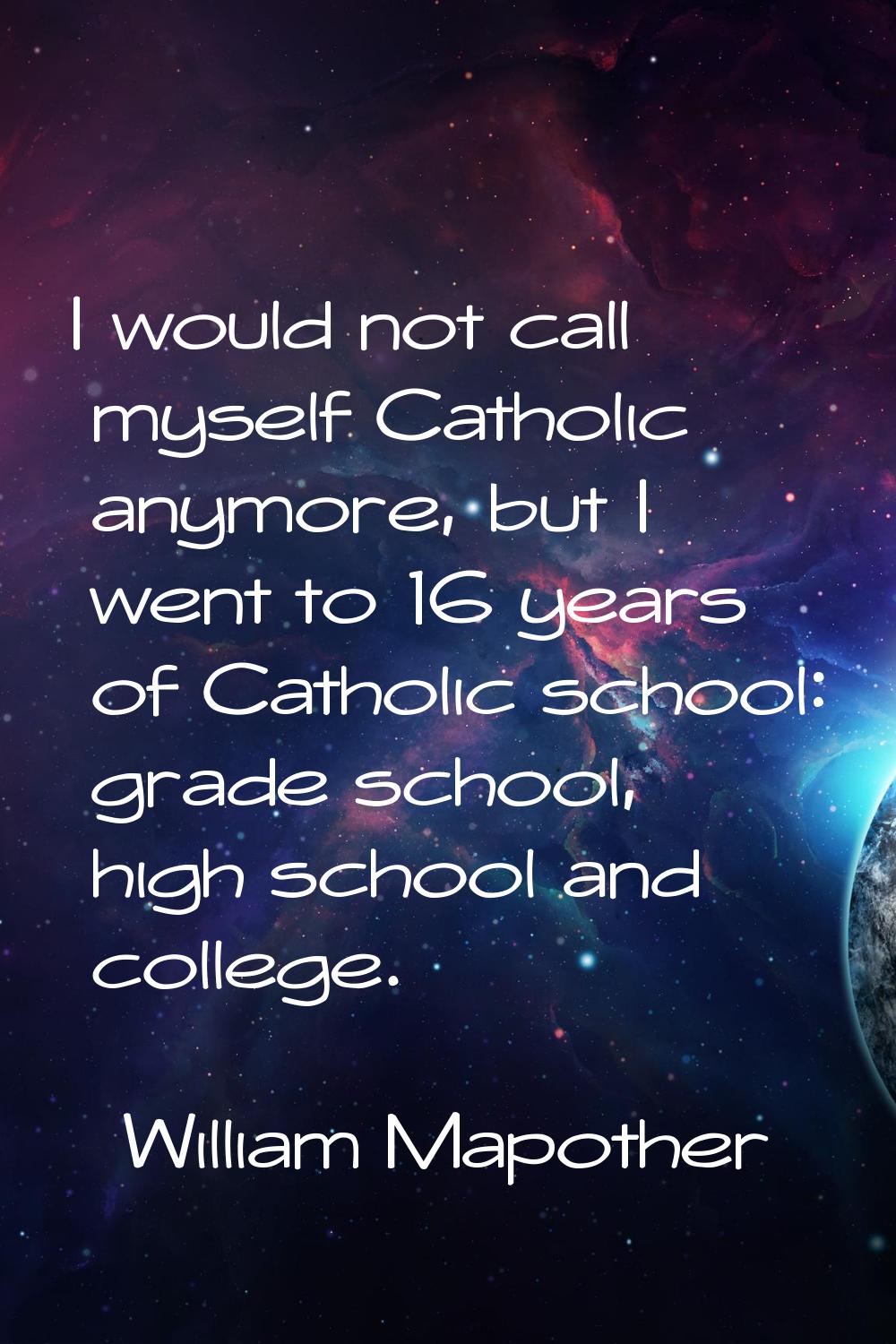I would not call myself Catholic anymore, but I went to 16 years of Catholic school: grade school, 