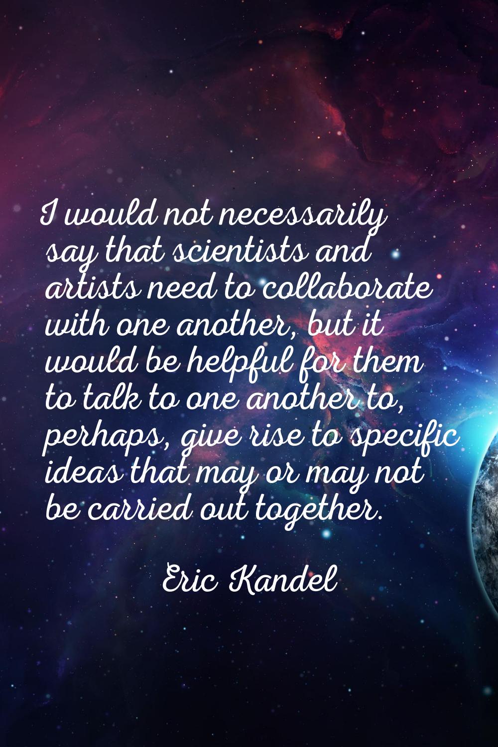 I would not necessarily say that scientists and artists need to collaborate with one another, but i