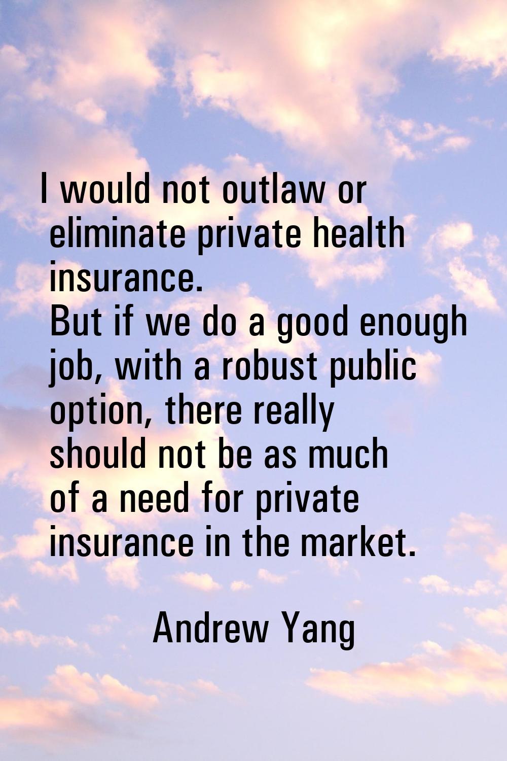 I would not outlaw or eliminate private health insurance. But if we do a good enough job, with a ro