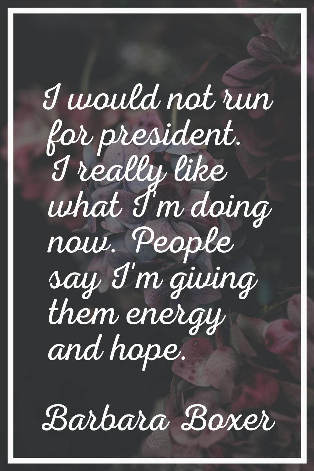 I would not run for president. I really like what I'm doing now. People say I'm giving them energy 