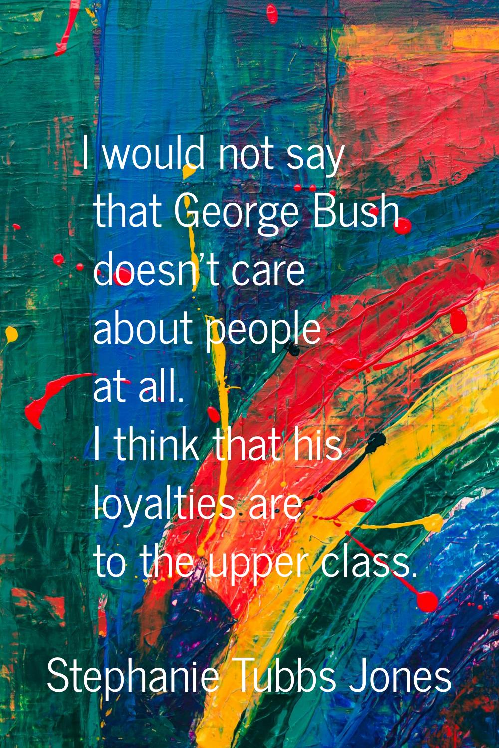 I would not say that George Bush doesn't care about people at all. I think that his loyalties are t