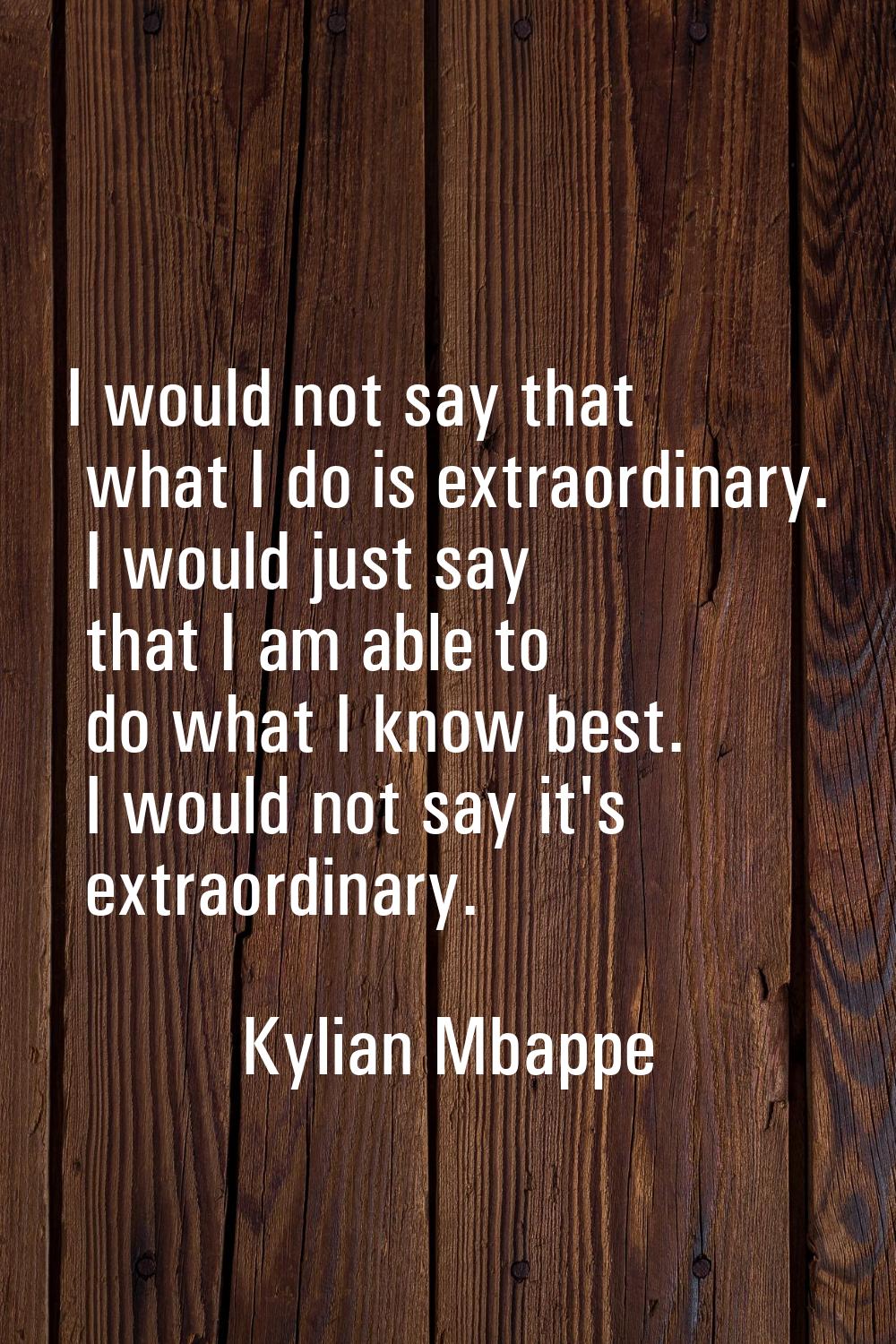 I would not say that what I do is extraordinary. I would just say that I am able to do what I know 