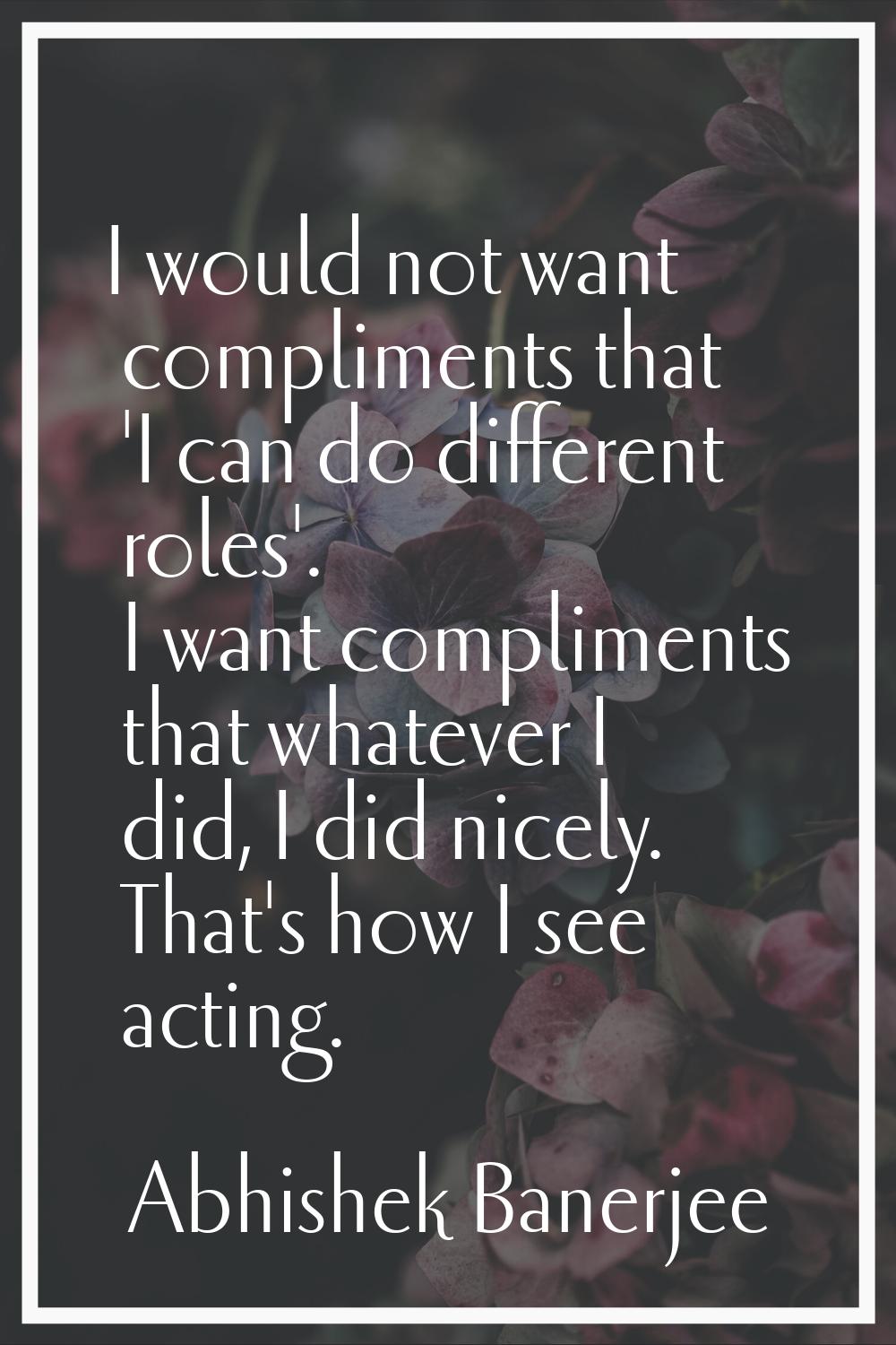 I would not want compliments that 'I can do different roles'. I want compliments that whatever I di