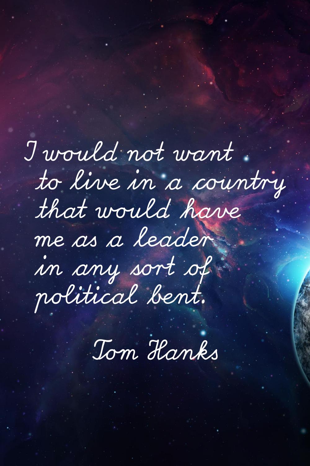 I would not want to live in a country that would have me as a leader in any sort of political bent.