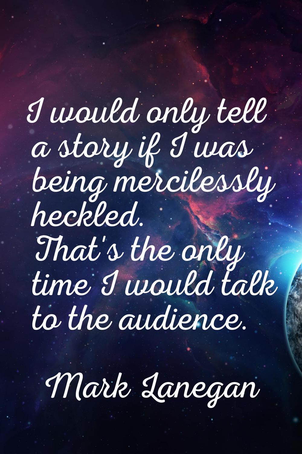 I would only tell a story if I was being mercilessly heckled. That's the only time I would talk to 