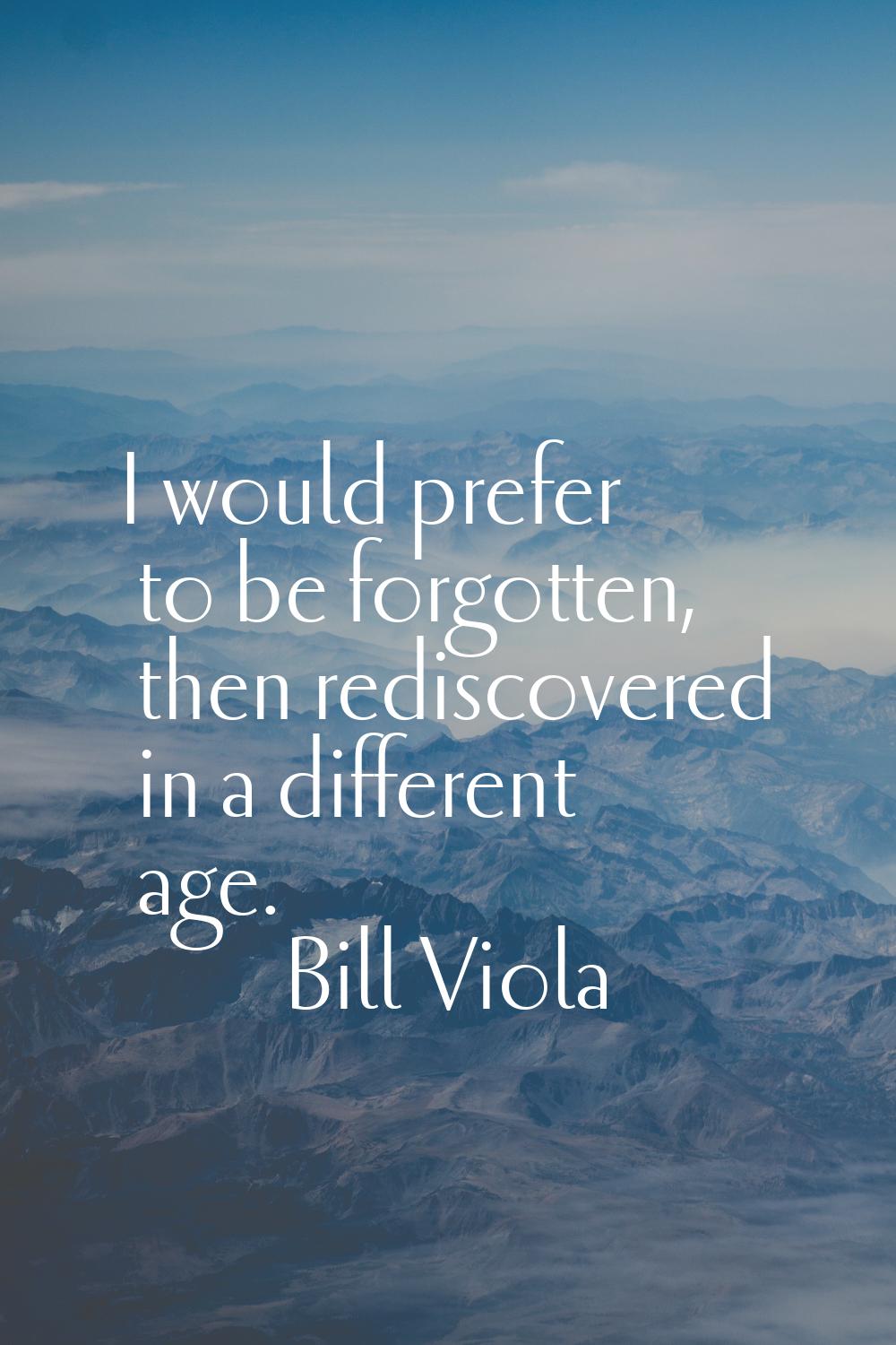I would prefer to be forgotten, then rediscovered in a different age.