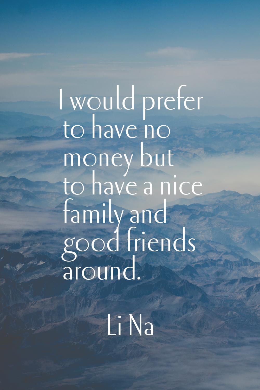 I would prefer to have no money but to have a nice family and good friends around.