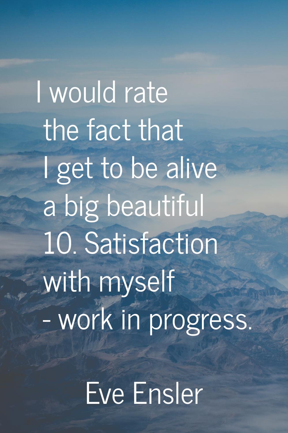 I would rate the fact that I get to be alive a big beautiful 10. Satisfaction with myself - work in
