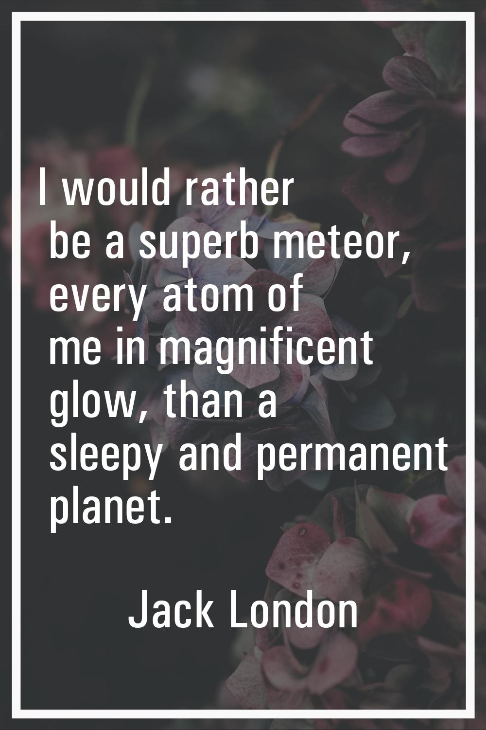 I would rather be a superb meteor, every atom of me in magnificent glow, than a sleepy and permanen