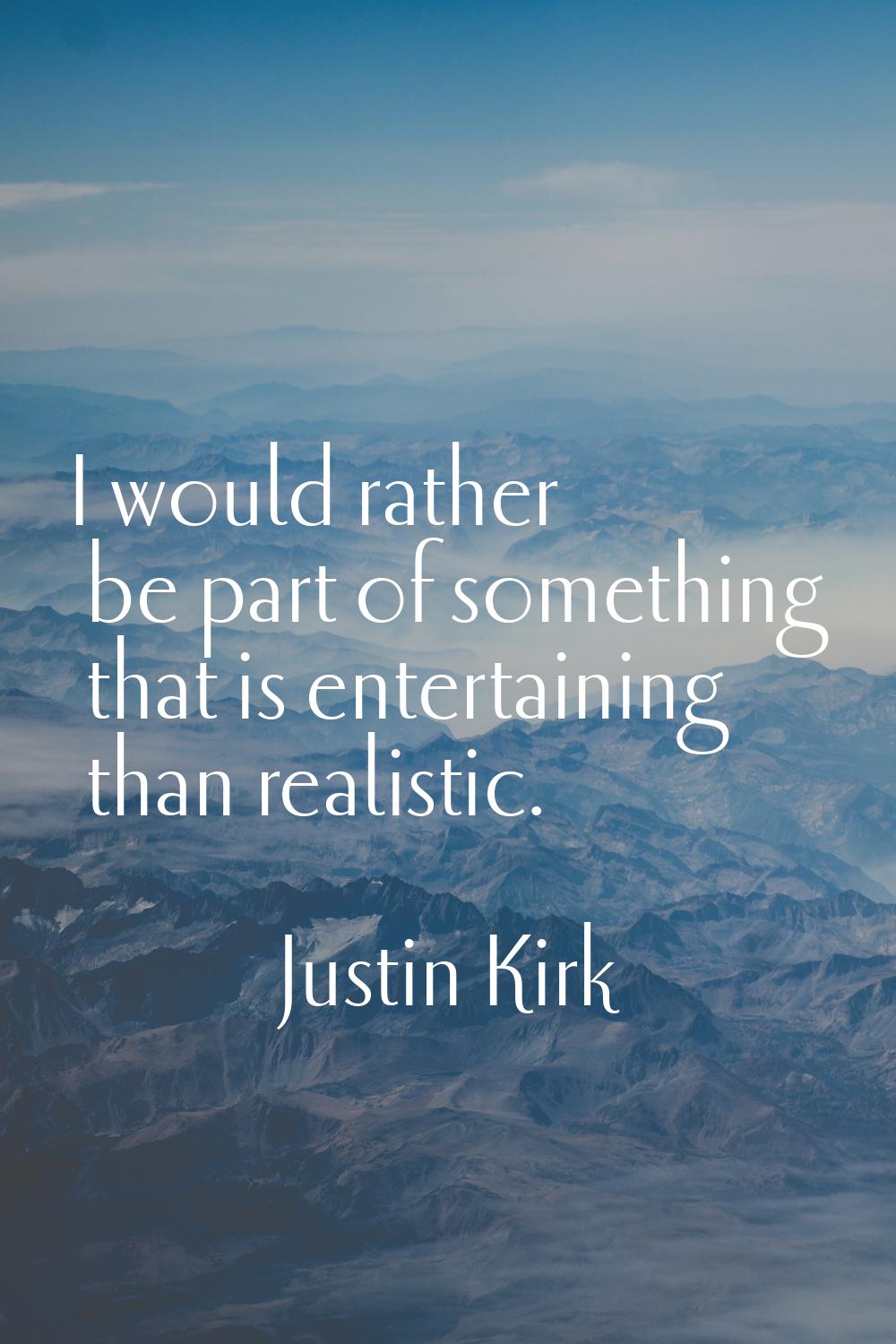 I would rather be part of something that is entertaining than realistic.