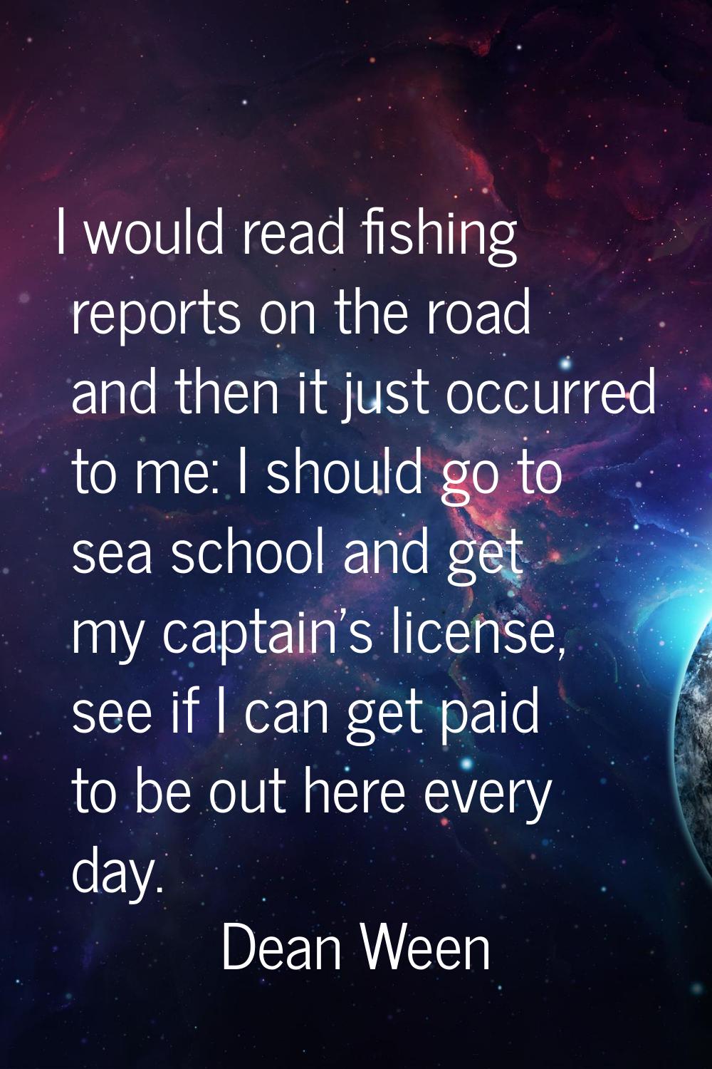 I would read fishing reports on the road and then it just occurred to me: I should go to sea school
