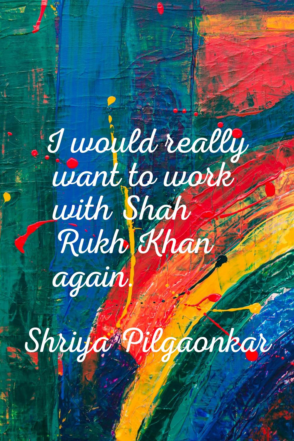 I would really want to work with Shah Rukh Khan again.