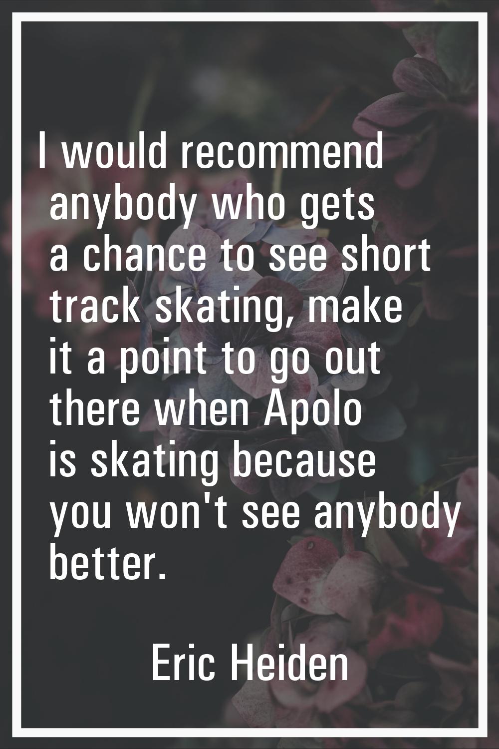 I would recommend anybody who gets a chance to see short track skating, make it a point to go out t