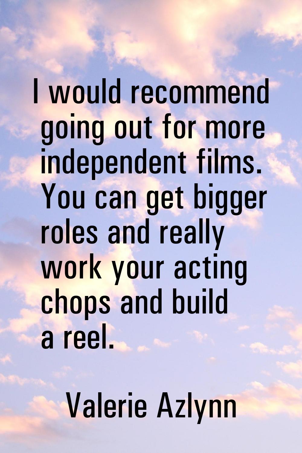 I would recommend going out for more independent films. You can get bigger roles and really work yo