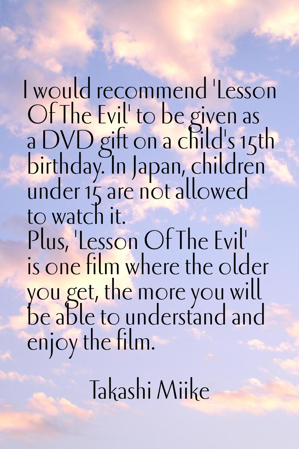 I would recommend 'Lesson Of The Evil' to be given as a DVD gift on a child's 15th birthday. In Jap