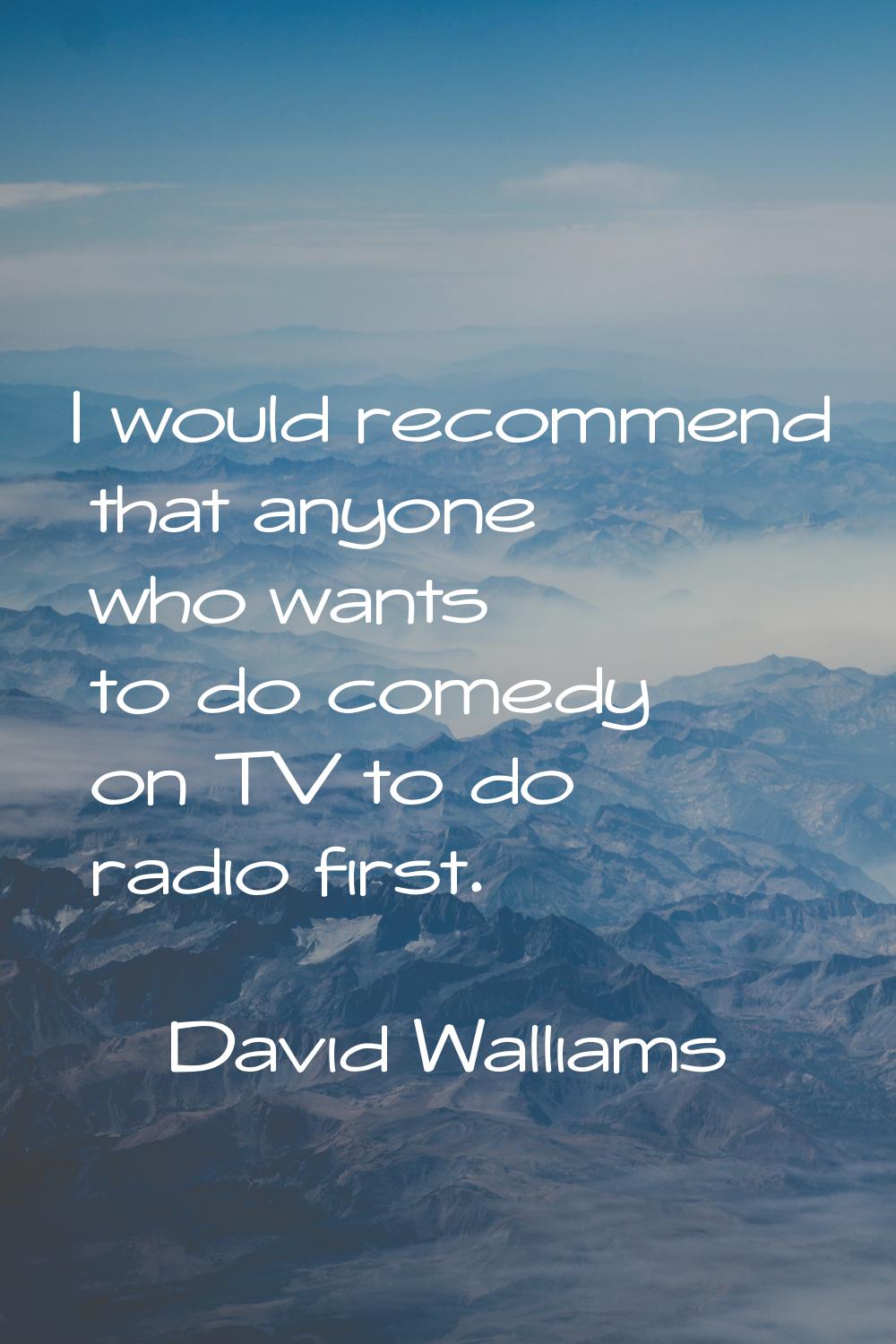 I would recommend that anyone who wants to do comedy on TV to do radio first.