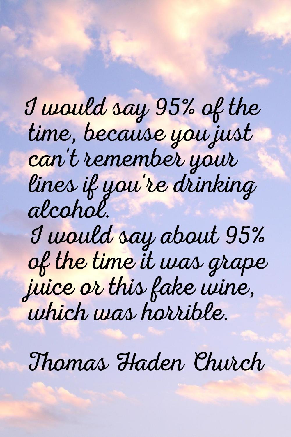 I would say 95% of the time, because you just can't remember your lines if you're drinking alcohol.